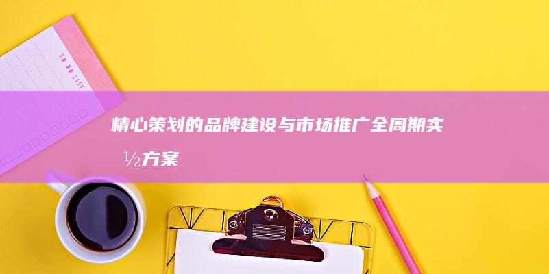 精心策划的品牌建设与市场推广全周期实施方案